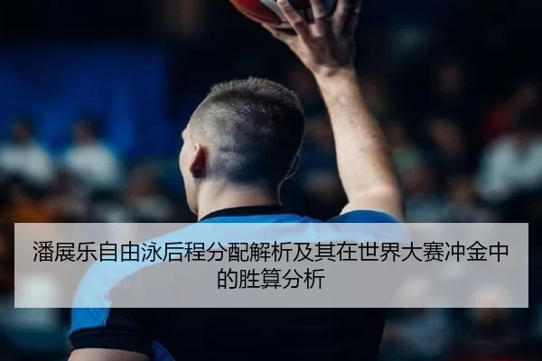 潘展乐自由泳后程分配解析及其在世界大赛冲金中的胜算分析