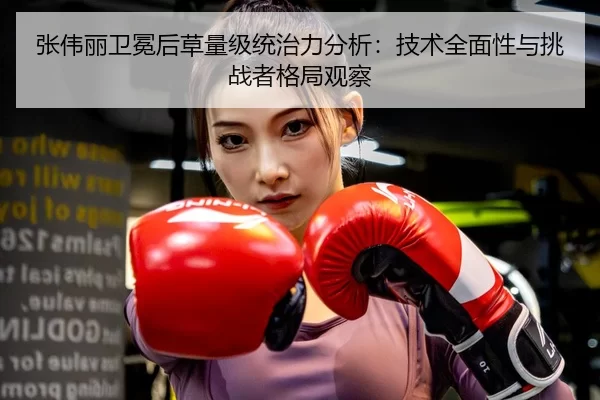 张伟丽卫冕后草量级统治力分析：技术全面性与挑战者格局观察